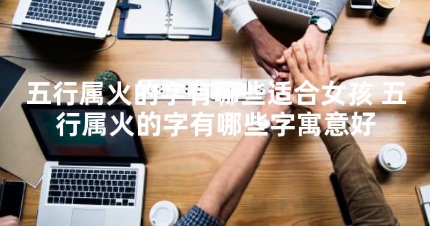 五行属火的字有哪些适合女孩 五行属火的字有哪些字寓意好